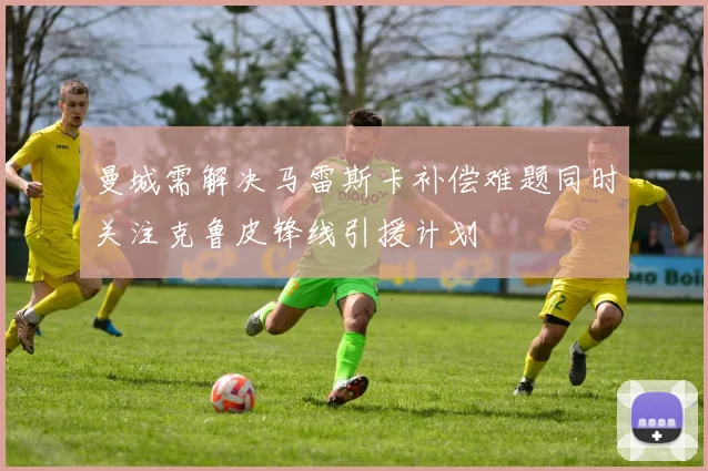 曼城需解决马雷斯卡补偿难题同时关注克鲁皮锋线引援计划