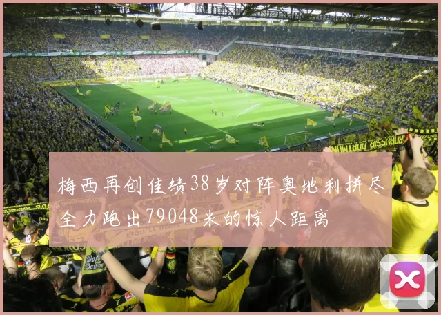 梅西再创佳绩38岁对阵奥地利拼尽全力跑出79048米的惊人距离