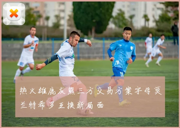 热火雄鹿灰熊三方交易方案字母莫兰特希罗互换新局面
