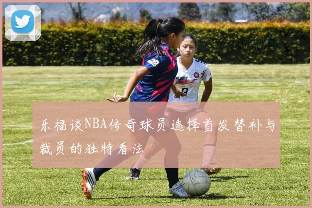 乐福谈NBA传奇球员选择首发替补与裁员的独特看法