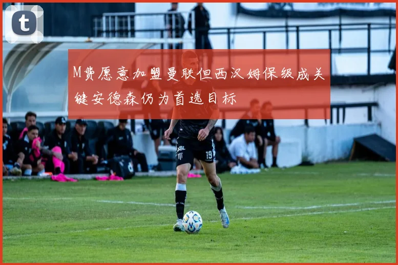 M费愿意加盟曼联但西汉姆保级成关键安德森仍为首选目标