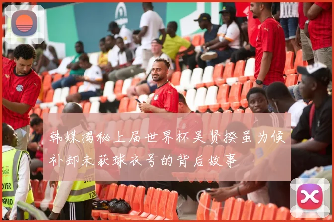 韩媒揭秘上届世界杯吴贤揆虽为候补却未获球衣号的背后故事
