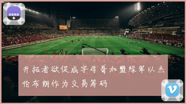 开拓者欲促成字母哥加盟绿军以杰伦布朗作为交易筹码