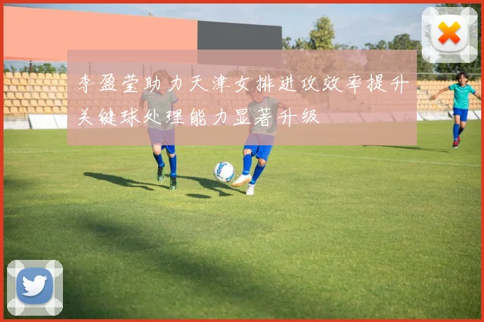 李盈莹助力天津女排进攻效率提升关键球处理能力显著升级