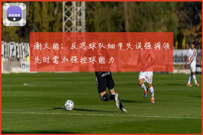 谢文能：反思球队细节失误强调领先时需加强控球能力