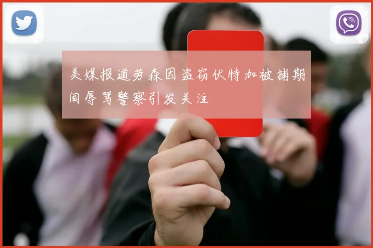 美媒报道劳森因盗窃伏特加被捕期间辱骂警察引发关注