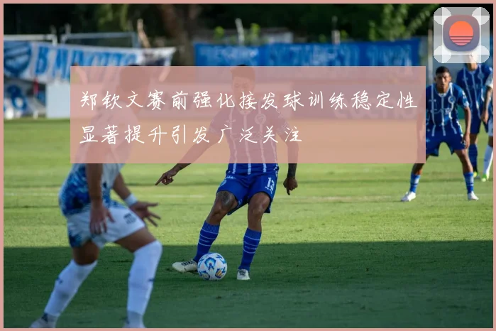 郑钦文赛前强化接发球训练稳定性显著提升引发广泛关注