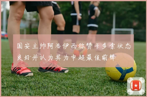 国安主帅阿洛伊西称赞卡多索状态良好并认为其为中超最佳前锋