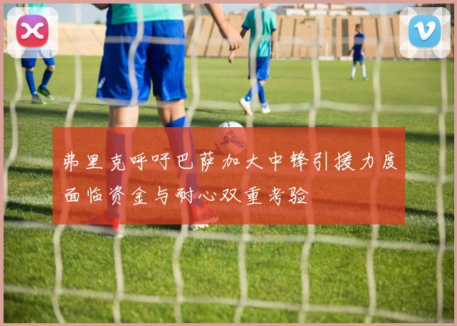 弗里克呼吁巴萨加大中锋引援力度面临资金与耐心双重考验