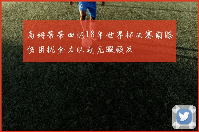 乌姆蒂蒂回忆18年世界杯决赛前膝伤困扰全力以赴无暇顾及