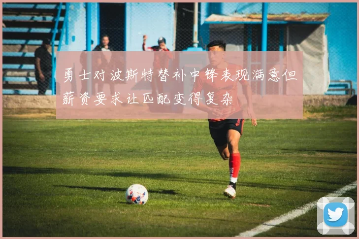 勇士对波斯特替补中锋表现满意但薪资要求让匹配变得复杂