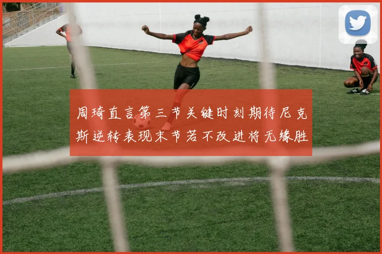 周琦直言第三节关键时刻期待尼克斯逆转表现末节若不改进将无缘胜利