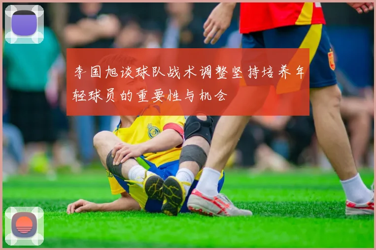 李国旭谈球队战术调整坚持培养年轻球员的重要性与机会