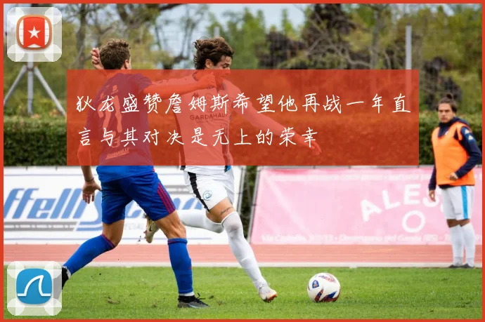 狄龙盛赞詹姆斯希望他再战一年直言与其对决是无上的荣幸