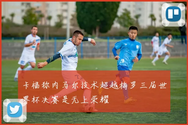 卡福称内马尔技术超越梅罗三届世界杯决赛是无上荣耀