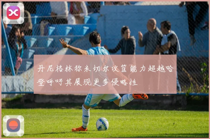 丹尼格林称米切尔攻筐能力超越哈登呼吁其展现更多侵略性