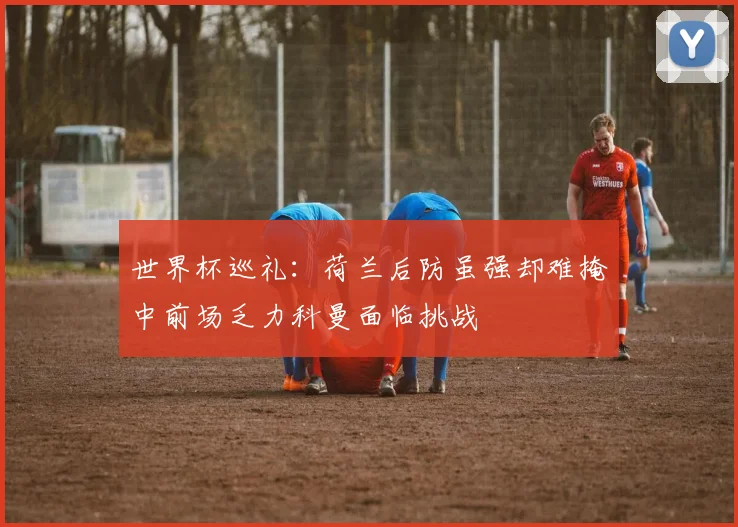世界杯巡礼：荷兰后防虽强却难掩中前场乏力科曼面临挑战