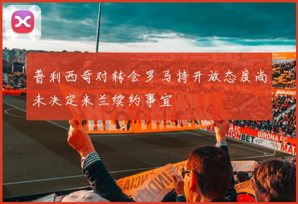 普利西奇对转会罗马持开放态度尚未决定米兰续约事宜