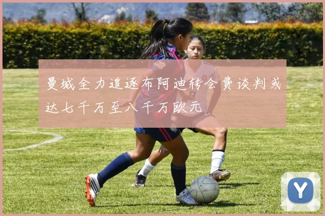 曼城全力追逐布阿迪转会费谈判或达七千万至八千万欧元